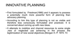 INNOVATIVE PLANNING
• First formulated by Friedman(1966) and it appears to possess
a potentially much more powerful form of planning than
advocacy planning.
• According to him this type of planning is not so visible and
therefore less consciously formulated and practiced. It is
concerned about coming up with new ideas.
• It attempts to mobilize and channel resources to some single
,new or neglected use achieving in the process the
legitimization of new social objectives.(Morgan H. P. 1974: 73
 