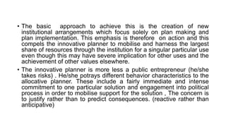 • The basic approach to achieve this is the creation of new
institutional arrangements which focus solely on plan making and
plan implementation. This emphasis is therefore on action and this
compels the innovative planner to mobilise and harness the largest
share of resources through the institution for a singular particular use
even though this may have severe implication for other uses and the
achievement of other values elsewhere.
• The innovative planner is more less a public entrepreneur (he/she
takes risks) . He/she potrays different behavior characteristics to the
allocative planner. These include a fairly immediate and intense
commitment to one particular solution and engagement into political
process in order to mobilise support for the solution , The concern is
to justify rather than to predict consequences. (reactive rather than
anticipative)
 