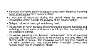 • Although innovative planning appears attractive in Regional Planning
some weaknesses have been identified,
• a wastage of resources during the period when the separate
innovations remain outside the purview of the broader nation.
• Delayed reform of basic gvt machinery itself.
• Inducement of harsh process of reform/change causing hardship and
suffering in those areas and sectors which are the responsibility of
the allocative planner.
• Innovative planning can become undemocratic form of planning
because the innovative planner is committed to one idea which he
she/he wants to pursue . The innovative planner may lose contact to
the initial problem and may impose some unwanted project onto
society which has an insufficient check.
 