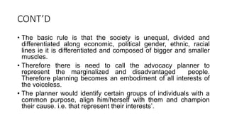 CONT’D
• The basic rule is that the society is unequal, divided and
differentiated along economic, political gender, ethnic, racial
lines ie it is differentiated and composed of bigger and smaller
muscles.
• Therefore there is need to call the advocacy planner to
represent the marginalized and disadvantaged people.
Therefore planning becomes an embodiment of all interests of
the voiceless.
• The planner would identify certain groups of individuals with a
common purpose, align him/herself with them and champion
their cause. i.e. that represent their interests’.
 