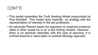 CONT’D
• This model resembles the Truth Seeking Model propounded by
Paul Davidoff . This model rests implicitly on analogy with the
representation of interests in the law profession.
• An advocate Planner bases his argument on empirical evidence
/data in other words he is on a fact finding mission. However ,
there is no absolute rationality with this type of planning. It is
inclined towards a value laden or political ideology approach.
 