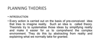 PLANNING THEORIES
• INTRODUCTION
• Every action is carried out on the basis of pre-conceived idea
that tries to imagine reality. Such an idea is called theory.
Theorists try to systematise those ideas by simplifying reality
and make it easier for us to comprehend the complex
environment. They do this by abstracting from reality and
explaining what we normally take for granted.
 