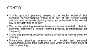 CONT’D
• In this approach planning ceases to be wholly technical, but
becomes service-oriented where it is part of the normal social
process. In other words planning becomes embedded in the normal
day to day activities of society.
• The whole planning exercise becomes action oriented , that is,
planning becomes a mutual learning process. It emphasises on
reciprocity.
• In this way planning becomes learning by doing as well as doing by
learning
• Transactive planning emphasises on social and personal
development rather than economic logic which is the whole mark of
rational planning.
 
