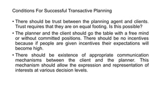 Conditions For Successful Transactive Planning
• There should be trust between the planning agent and clients.
Trust requires that they are on equal footing. Is this possible?
• The planner and the client should go the table with a free mind
or without committed positions. There should be no incentives
because if people are given incentives their expectations will
become high.
• There should be existence of appropriate communication
mechanisms between the client and the planner. This
mechanism should allow the expression and representation of
interests at various decision levels.
 