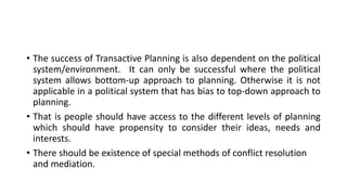 • The success of Transactive Planning is also dependent on the political
system/environment. It can only be successful where the political
system allows bottom-up approach to planning. Otherwise it is not
applicable in a political system that has bias to top-down approach to
planning.
• That is people should have access to the different levels of planning
which should have propensity to consider their ideas, needs and
interests.
• There should be existence of special methods of conflict resolution
and mediation.
 