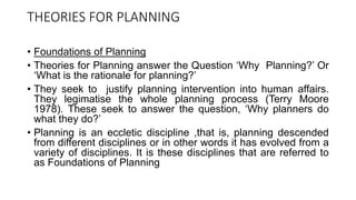 THEORIES FOR PLANNING
• Foundations of Planning
• Theories for Planning answer the Question ‘Why Planning?’ Or
‘What is the rationale for planning?’
• They seek to justify planning intervention into human affairs.
They legimatise the whole planning process (Terry Moore
1978). These seek to answer the question, ‘Why planners do
what they do?’
• Planning is an eccletic discipline ,that is, planning descended
from different disciplines or in other words it has evolved from a
variety of disciplines. It is these disciplines that are referred to
as Foundations of Planning
 