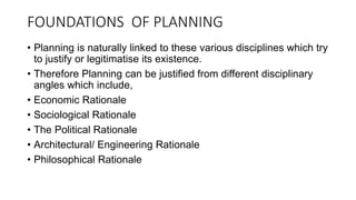 FOUNDATIONS OF PLANNING
• Planning is naturally linked to these various disciplines which try
to justify or legitimatise its existence.
• Therefore Planning can be justified from different disciplinary
angles which include,
• Economic Rationale
• Sociological Rationale
• The Political Rationale
• Architectural/ Engineering Rationale
• Philosophical Rationale
 