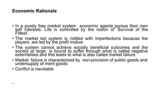 Economic Rationale
• In a purely free market system economic agents pursue their own
self interests. Life is controlled by the notion of ‘Survival of the
Fittest’.
• The market led system is riddled with imperfections because the
players are led by the profit motive.
• The system cannot achieve socially beneficial outcomes and the
society at large is bound to suffer through what is called negative
externalities and this leads to what is also called market failure.
• Market failure is characterized by non-provision of public goods and
undersupply of merit goods
• Conflict is inevitable
• .
 