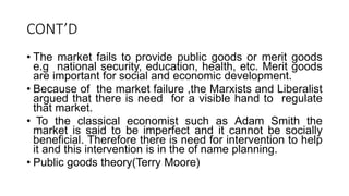 CONT’D
• The market fails to provide public goods or merit goods
e.g national security, education, health, etc. Merit goods
are important for social and economic development.
• Because of the market failure ,the Marxists and Liberalist
argued that there is need for a visible hand to regulate
that market.
• To the classical economist such as Adam Smith the
market is said to be imperfect and it cannot be socially
beneficial. Therefore there is need for intervention to help
it and this intervention is in the of name planning.
• Public goods theory(Terry Moore)
 