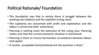 Political Rationale/ Foundation
• This foundation says that in society there is struggle between the
working class (labour) and the capitalist (ruling class).
• The capitalists are concerned with profit and exploitation and the
labour is concerned with sustainance.
• Planning is nothing more the extension of the ruling class. Planning
makes sure that the current economic situation is maintained.
• Planning is there to ensure harmonious co-existence between labour
and capital.
• It creates acceptable level/standards but the question is How?
 