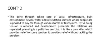 CONT’D
• This done through taking care of social infrastructure, built
environment, sewer, water and reticulation services which people are
supposed to pay for through various forms of taxes/rates. By so doing
tension is reduced and development proceeds, the relations are
regulated, planning is a palliative exercise. It is like a pain killer which
provides relief to some tension. It provides relief without tackling the
problem.
 