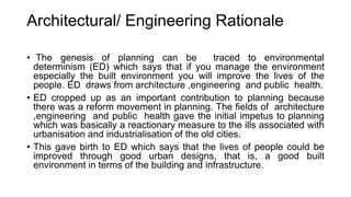 Architectural/ Engineering Rationale
• The genesis of planning can be traced to environmental
determinism (ED) which says that if you manage the environment
especially the built environment you will improve the lives of the
people. ED draws from architecture ,engineering and public health.
• ED cropped up as an important contribution to planning because
there was a reform movement in planning. The fields of architecture
,engineering and public health gave the initial impetus to planning
which was basically a reactionary measure to the ills associated with
urbanisation and industrialisation of the old cities.
• This gave birth to ED which says that the lives of people could be
improved through good urban designs, that is, a good built
environment in terms of the building and infrastructure.
 