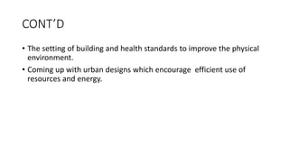 CONT’D
• The setting of building and health standards to improve the physical
environment.
• Coming up with urban designs which encourage efficient use of
resources and energy.
 