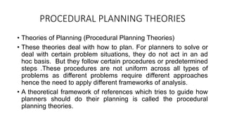 PROCEDURAL PLANNING THEORIES
• Theories of Planning (Procedural Planning Theories)
• These theories deal with how to plan. For planners to solve or
deal with certain problem situations, they do not act in an ad
hoc basis. But they follow certain procedures or predetermined
steps .These procedures are not uniform across all types of
problems as different problems require different approaches
hence the need to apply different frameworks of analysis.
• A theoretical framework of references which tries to guide how
planners should do their planning is called the procedural
planning theories.
 