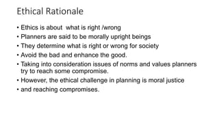 Ethical Rationale
• Ethics is about what is right /wrong
• Planners are said to be morally upright beings
• They determine what is right or wrong for society
• Avoid the bad and enhance the good.
• Taking into consideration issues of norms and values planners
try to reach some compromise.
• However, the ethical challenge in planning is moral justice
• and reaching compromises.
 