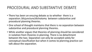 PROCEDURAL AND SUBSTANTIVE DEBATE
• There has been an ensuing debate as to whether there is a
separation /disjuncture/dichotomy between substantive and
procedural planning theories.
• One school of thought maintains that there is no separation between
substantive and procedural planning theories.
• While another argues that theories of planning should be considered
in isolation from theories in planning. There is no detachment
between the two. Separation can only be accepted solely for
conceptual classification but when it comes to planning practice can
talk about the separation.
 