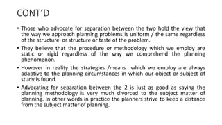 CONT’D
• Those who advocate for separation between the two hold the view that
the way we approach planning problems is uniform / the same regardless
of the structure or structure or taste of the problem.
• They believe that the procedure or methodology which we employ are
static or rigid regardless of the way we comprehend the planning
phenomenon.
• However in reality the strategies /means which we employ are always
adaptive to the planning circumstances in which our object or subject of
study is found.
• Advocating for separation between the 2 is just as good as saying the
planning methodology is very much divorced to the subject matter of
planning. In other words in practice the planners strive to keep a distance
from the subject matter of planning.
 