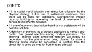 CONT’D
• If it is spatial marginalisation then relocation re-location be the
physical strategy. If it is one of institutional weakness, then
there will be need for institutional strengthening through
capacity building or increasing the level of involvement in
certain developmental activities.
• If it one of economic deprivation then financial assistance will be
possible solution.
• A definition of planning as a process applicable to various sub-
context has gained attention among modern planners . The
planning method being employed therefore will largely be
dependent on the phenomenon being planned for since a
planning action cannot be considered in isolation from the
object that is being planned for from that are affected.
 