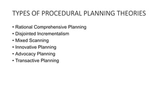 TYPES OF PROCEDURAL PLANNING THEORIES
• Rational Comprehensive Planning
• Disjointed Incrementalism
• Mixed Scanning
• Innovative Planning
• Advocacy Planning
• Transactive Planning
 