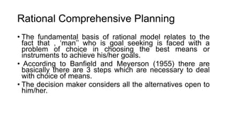 Rational Comprehensive Planning
• The fundamental basis of rational model relates to the
fact that , ‘man’’ who is goal seeking is faced with a
problem of choice in choosing the best means or
instruments to achieve his/her goals.
• According to Banfield and Meyerson (1955) there are
basically there are 3 steps which are necessary to deal
with choice of means.
• The decision maker considers all the alternatives open to
him/her.
 