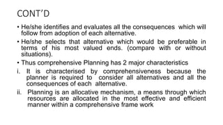 CONT’D
• He/she identifies and evaluates all the consequences which will
follow from adoption of each alternative.
• He/she selects that alternative which would be preferable in
terms of his most valued ends. (compare with or without
situations).
• Thus comprehensive Planning has 2 major characteristics
i. It is characterised by comprehensiveness because the
planner is required to consider all alternatives and all the
consequences of each alternative.
ii. Planning is an allocative mechanism, a means through which
resources are allocated in the most effective and efficient
manner within a comprehensive frame work
 