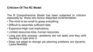Criticism Of The RC Model
The R Comprehensive Model has been subjected to criticism
especially by those who favour disjointed incrementalism
• The mind is too small to grasp everything
• Difficult to assemble sufficient data
• Expensive-High cost implications.
• Limited resources-time, human resources,
• Long and dirty process –problems are not static and they shift
resulting in type error 3.
• Does not adapt to change yet planning problems are dynamic.
Lacks flexibility.
 
