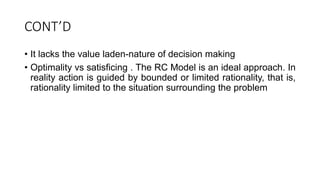 CONT’D
• It lacks the value laden-nature of decision making
• Optimality vs satisficing . The RC Model is an ideal approach. In
reality action is guided by bounded or limited rationality, that is,
rationality limited to the situation surrounding the problem
 