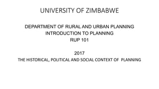 UNIVERSITY OF ZIMBABWE
DEPARTMENT OF RURAL AND URBAN PLANNING
INTRODUCTION TO PLANNING
RUP 101
2017
THE HISTORICAL, POLITICAL AND SOCIAL CONTEXT OF PLANNING
 