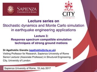 Academic excellence for business and the professions
Lecture 3:
Response spectrum compatible simulation
techniques of strong ground motions
Lecture series on
Stochastic dynamics and Monte Carlo simulation
in earthquake engineering applications
Sapienza University of Rome, 19 July 2017
Dr Agathoklis Giaralis (agathoklis@city.ac.uk)
Visiting Professor for Research, Sapienza University of Rome
Senior Lecturer (Associate Professor) in Structural Engineering,
City, University of London
 