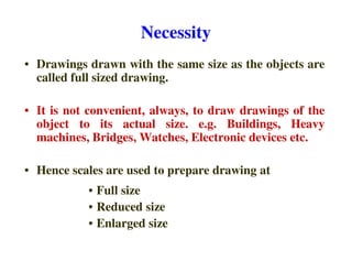 Necessity
• Drawings drawn with the same size as the objects are
called full sized drawing.
• It is not convenient, always, to draw drawings of the
object to its actual size. e.g. Buildings, Heavy
machines, Bridges, Watches, Electronic devices etc.
machines, Bridges, Watches, Electronic devices etc.
• Hence scales are used to prepare drawing at
• Full size
• Reduced size
• Enlarged size
 