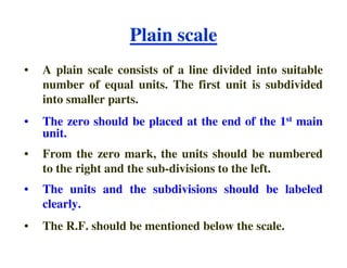Plain scale
• A plain scale consists of a line divided into suitable
number of equal units. The first unit is subdivided
into smaller parts.
• The zero should be placed at the end of the 1st main
unit.
unit.
• From the zero mark, the units should be numbered
to the right and the sub-divisions to the left.
• The units and the subdivisions should be labeled
clearly.
• The R.F. should be mentioned below the scale.
 