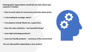 Psychographic Segmentation would tell you more about your
customer’s mindset
• Does he want value for money (very particular about price)
• Is she looking for prestige, status?
• Is he pleasure-loving? Wants fun, a good time.
• Does she value aesthetics – love beautiful things?
• Loves high technology products?
• Loves Eco friendly products – conscious of the environment
You can add qualities depending on your product
 