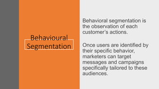 Behavioural
Segmentation
Behavioral segmentation is
the observation of each
customer’s actions.
Once users are identified by
their specific behavior,
marketers can target
messages and campaigns
specifically tailored to these
audiences.
 