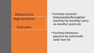 Behavioural
Segmentation
Examples
• Purchase occasion:
Daily/weekly/fortnightly/
monthly/ bi-monthly/ every
six months/ yearly etc
• Purchase behaviour:
payment by cash/credit
card/ loan etc
 