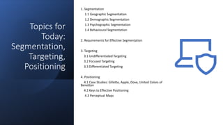 Topics for
Today:
Segmentation,
Targeting,
Positioning
1. Segmentation
1.1 Geographic Segmentation
1.2 Demographic Segmentation
1.3 Psychographic Segmentation
1.4 Behavioural Segmentation
2. Requirements for Effective Segmentation
3. Targeting
3.1 Undifferentiated Targeting
3.2 Focused Targeting
3.3 Differentiated Targeting
4. Positioning
4.1 Case Studies: Gillette, Apple, Dove, United Colors of
Benetton
4.2 Keys to Effective Positioning
4.3 Perceptual Maps
 