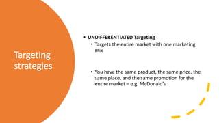 Targeting
strategies
• UNDIFFERENTIATED Targeting
• Targets the entire market with one marketing
mix
• You have the same product, the same price, the
same place, and the same promotion for the
entire market – e.g. McDonald’s
 