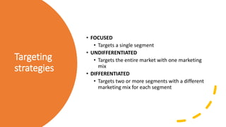 Targeting
strategies
• FOCUSED
• Targets a single segment
• UNDIFFERENTIATED
• Targets the entire market with one marketing
mix
• DIFFERENTIATED
• Targets two or more segments with a different
marketing mix for each segment
 