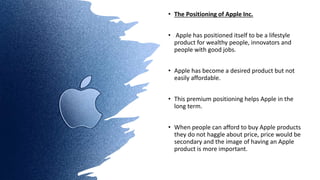 • The Positioning of Apple Inc.
• Apple has positioned itself to be a lifestyle
product for wealthy people, innovators and
people with good jobs.
• Apple has become a desired product but not
easily affordable.
• This premium positioning helps Apple in the
long term.
• When people can afford to buy Apple products
they do not haggle about price, price would be
secondary and the image of having an Apple
product is more important.
 