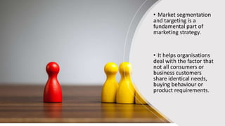 • Market segmentation
and targeting is a
fundamental part of
marketing strategy.
• It helps organisations
deal with the factor that
not all consumers or
business customers
share identical needs,
buying behaviour or
product requirements.
 
