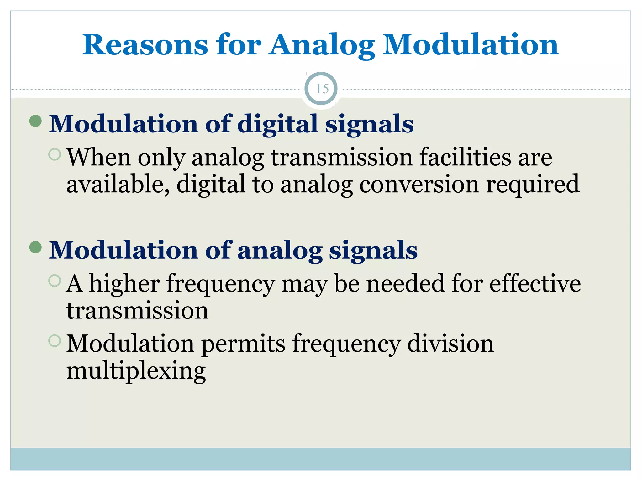 Reasons for Analog Modulation 15 Modulation of digital signals When only analog transmission facilities are available, digital to analog conversion required Modulation of analog signals A higher frequency may be needed for effective transmission Modulation permits frequency division multiplexing 