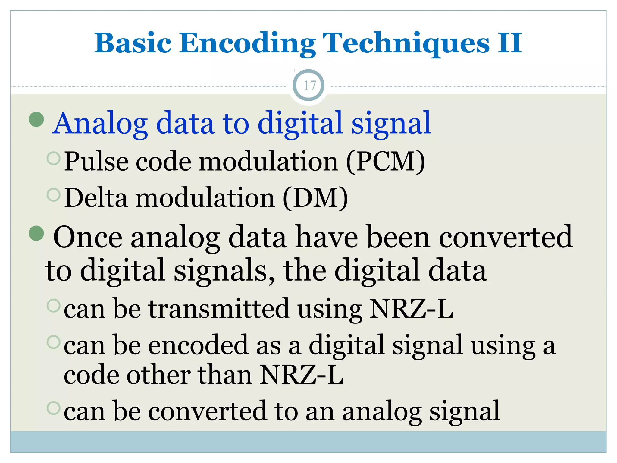 Basic Encoding Techniques II 17 Analog data to digital signal Pulse code modulation (PCM) Delta modulation (DM) Once analog data have been converted to digital signals, the digital data can be transmitted using NRZ-L can be encoded as a digital signal using a code other than NRZ-L can be converted to an analog signal 