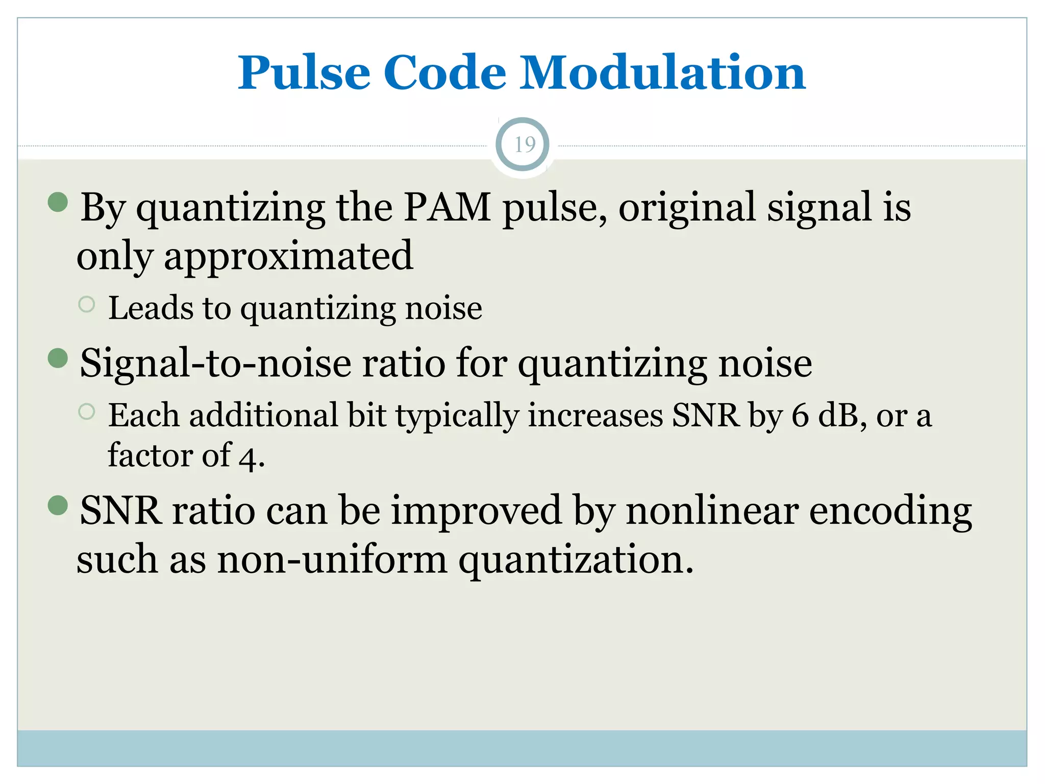 Pulse Code Modulation 19 By quantizing the PAM pulse, original signal is only approximated  Leads to quantizing noise Signal-to-noise ratio for quantizing noise  Each additional bit typically increases SNR by 6 dB, or a factor of 4. SNR ratio can be improved by nonlinear encoding such as non-uniform quantization. 