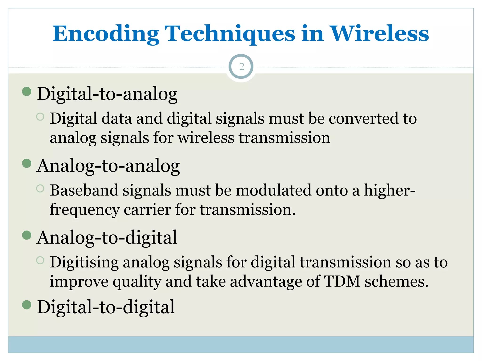 Encoding Techniques in Wireless 2 Digital-to-analog  Digital data and digital signals must be converted to analog signals for wireless transmission Analog-to-analog  Baseband signals must be modulated onto a higher-frequency carrier for transmission. Analog-to-digital  Digitising analog signals for digital transmission so as to improve quality and take advantage of TDM schemes. Digital-to-digital 