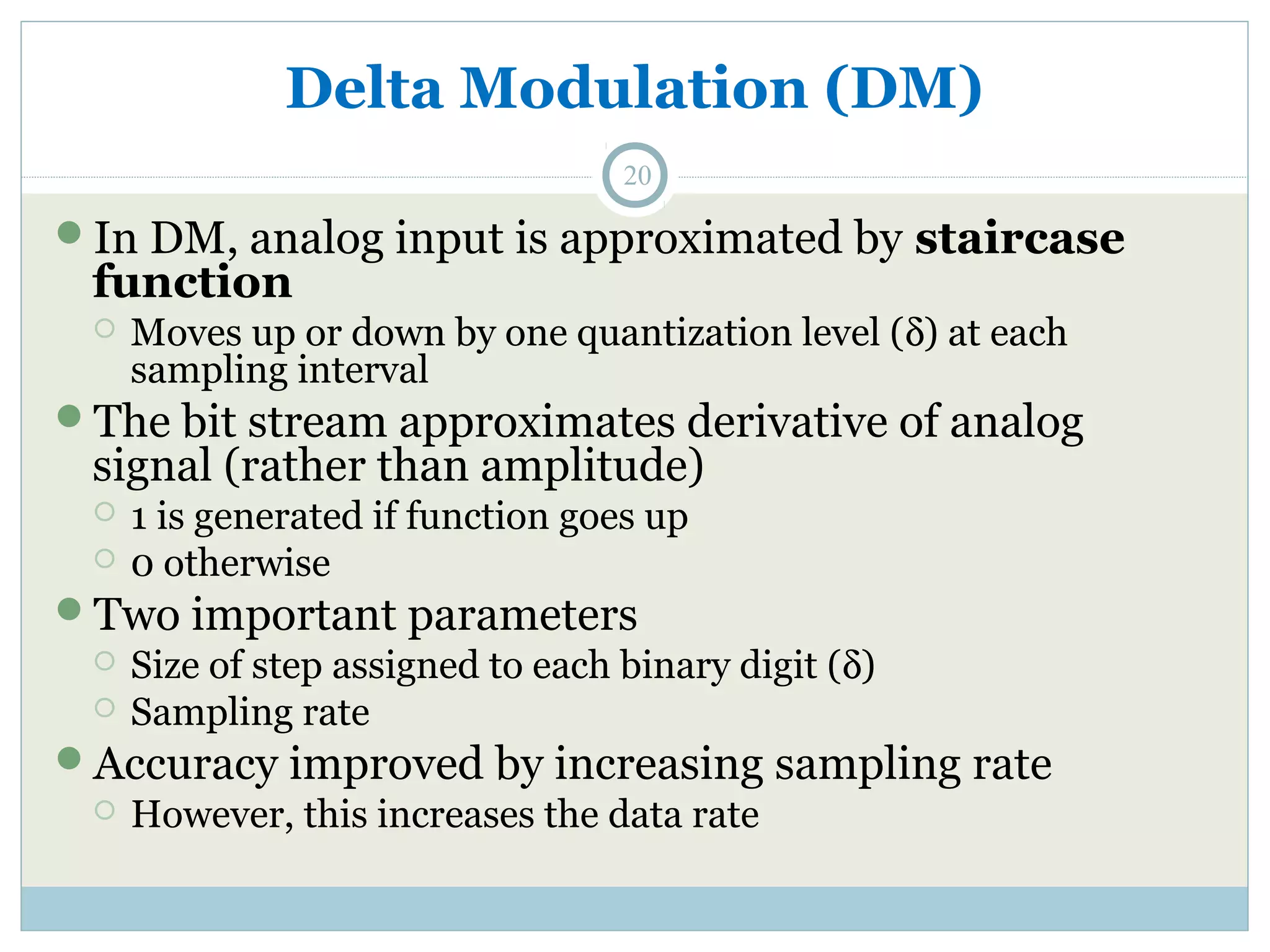 Delta Modulation (DM) 20 In DM, analog input is approximated by staircase function  Moves up or down by one quantization level (d) at each sampling interval The bit stream approximates derivative of analog signal (rather than amplitude)  1 is generated if function goes up  0 otherwise Two important parameters  Size of step assigned to each binary digit (d)  Sampling rate Accuracy improved by increasing sampling rate  However, this increases the data rate 