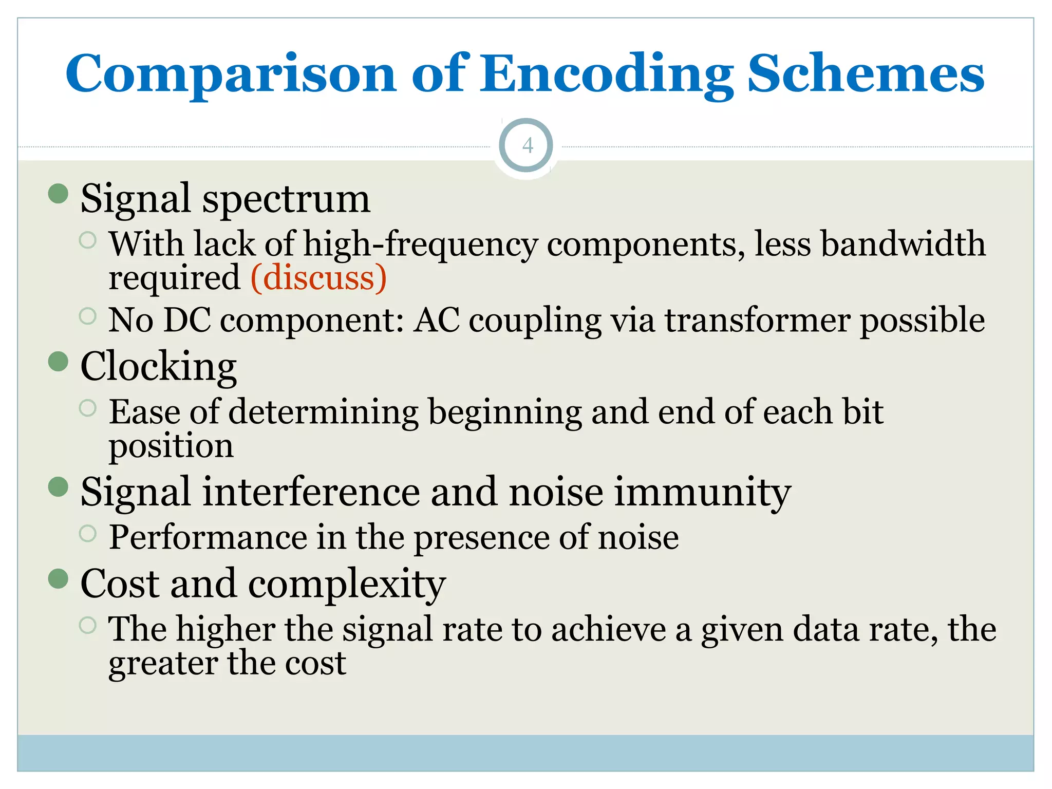 Comparison of Encoding Schemes 4 Signal spectrum  With lack of high-frequency components, less bandwidth required (discuss)  No DC component: AC coupling via transformer possible Clocking  Ease of determining beginning and end of each bit position Signal interference and noise immunity  Performance in the presence of noise Cost and complexity  The higher the signal rate to achieve a given data rate, the greater the cost 