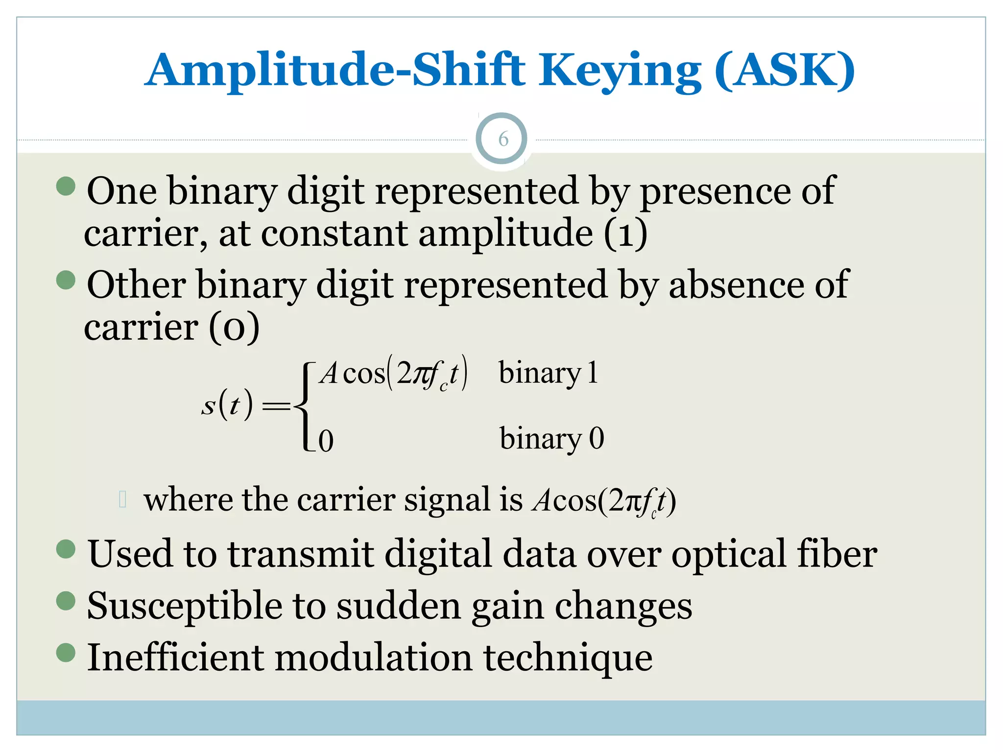 Amplitude-Shift Keying (ASK) 6 One binary digit represented by presence of carrier, at constant amplitude (1) Other binary digit represented by absence of carrier (0) ( ) A ( f t) c cos 2p 0 ïî ïí ì s t = binary 1 binary 0  where the carrier signal is Acos(2πfct) Used to transmit digital data over optical fiber Susceptible to sudden gain changes Inefficient modulation technique 