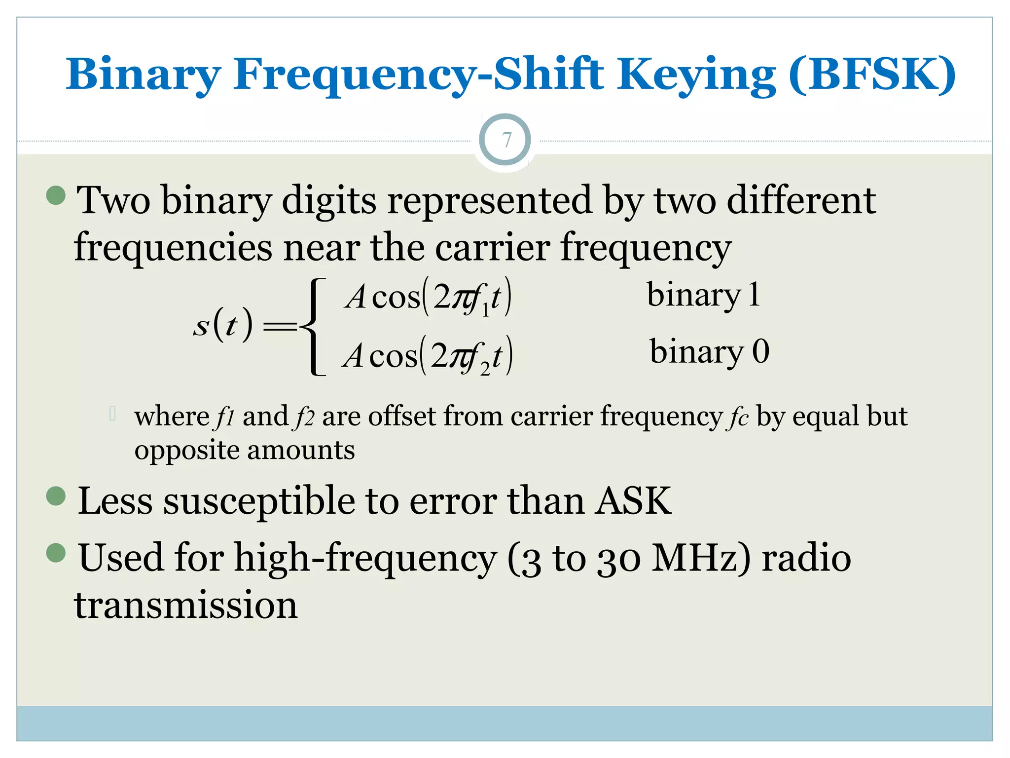 Binary Frequency-Shift Keying (BFSK) 7 Two binary digits represented by two different frequencies near the carrier frequency ( ) ïî ïí ì s t = A ( f t) 1 cos 2p A ( f t) 2 cos 2p binary 1 binary 0  where f1 and f2 are offset from carrier frequency fc by equal but opposite amounts Less susceptible to error than ASK Used for high-frequency (3 to 30 MHz) radio transmission 