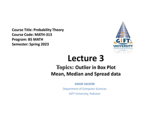 Lecture 3
Topics: Outlier in Box Plot
Mean, Median and Spread data
SADAF SALEEM
Department of Computer Sciences
GIFT University, Pakistan
Course Title: Probability Theory
Course Code: MATH-313
Program: BS MATH
Semester: Spring 2023
 