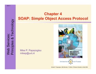 WebServices:
Principles&Technology
Slide 4.1
Michael P. Papazoglou, Web Services, 1st Edition, © Pearson Education Limited 2008
Mike P. Papazoglou
mikep@uvt.nl
Chapter 4
SOAP: Simple Object Access Protocol
 