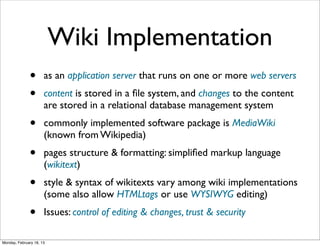 Wiki Implementation
              •       as an application server that runs on one or more web servers
              •       content is stored in a ﬁle system, and changes to the content
                      are stored in a relational database management system
              •       commonly implemented software package is MediaWiki
                      (known from Wikipedia)
              •       pages structure & formatting: simpliﬁed markup language
                      (wikitext)
              •       style & syntax of wikitexts vary among wiki implementations
                      (some also allow HTMLtags or use WYSIWYG editing)
              •       Issues: control of editing & changes, trust & security

Monday, February 18, 13
 